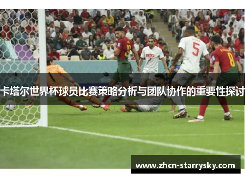 卡塔尔世界杯球员比赛策略分析与团队协作的重要性探讨 卡塔尔世界杯球员比赛策略分析与团队协作的重要性探讨