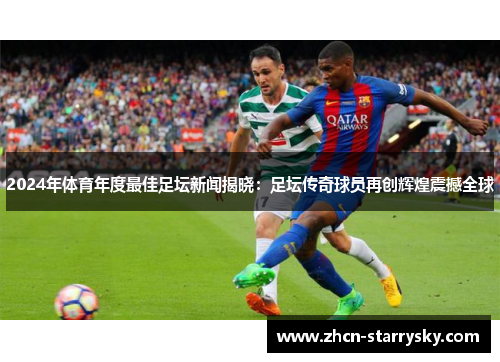 2024年体育年度最佳足坛新闻揭晓：足坛传奇球员再创辉煌震撼全球