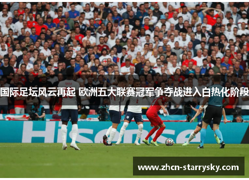 国际足坛风云再起 欧洲五大联赛冠军争夺战进入白热化阶段