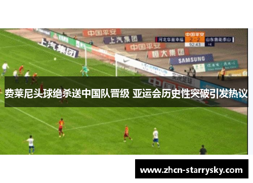 费莱尼头球绝杀送中国队晋级 亚运会历史性突破引发热议 费莱尼头球绝杀送中国队晋级 亚运会历史性突破引发热议