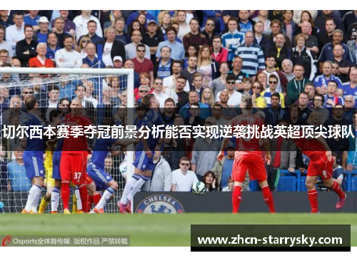 切尔西本赛季夺冠前景分析能否实现逆袭挑战英超顶尖球队 切尔西本赛季夺冠前景分析能否实现逆袭挑战英超顶尖球队