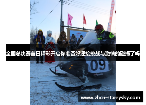 全国总决赛首日精彩开启你准备好迎接挑战与激情的碰撞了吗 全国总决赛首日精彩开启你准备好迎接挑战与激情的碰撞了吗